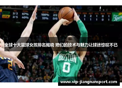 全球十大篮球女孩排名揭晓 她们的技术与魅力让球迷惊叹不已